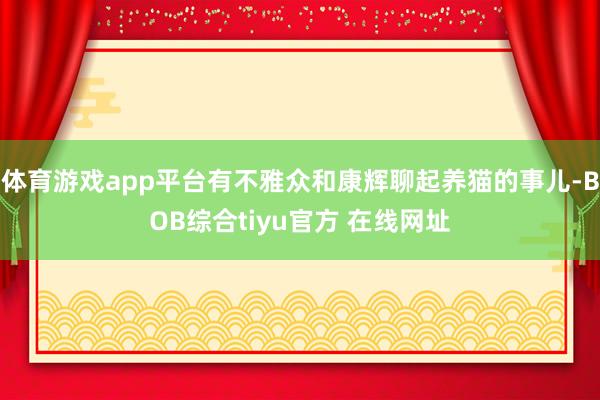体育游戏app平台有不雅众和康辉聊起养猫的事儿-BOB综合tiyu官方 在线网址
