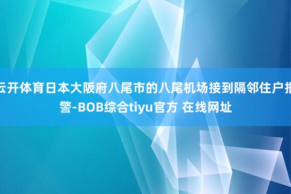云开体育日本大阪府八尾市的八尾机场接到隔邻住户报警-BOB综合tiyu官方 在线网址