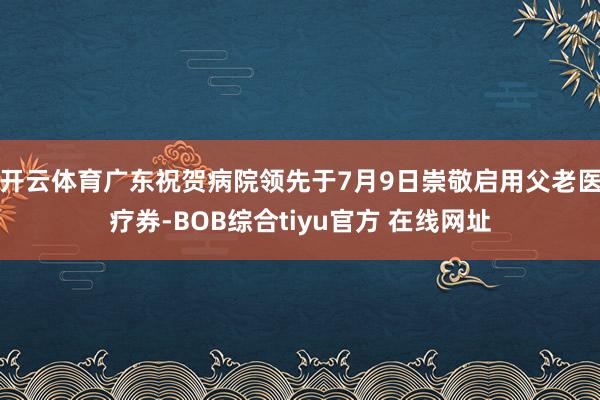 开云体育广东祝贺病院领先于7月9日崇敬启用父老医疗券-BOB综合tiyu官方 在线网址