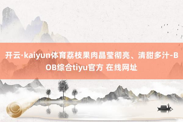 开云·kaiyun体育荔枝果肉晶莹彻亮、清甜多汁-BOB综合tiyu官方 在线网址