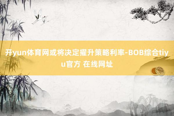 开yun体育网或将决定擢升策略利率-BOB综合tiyu官方 在线网址
