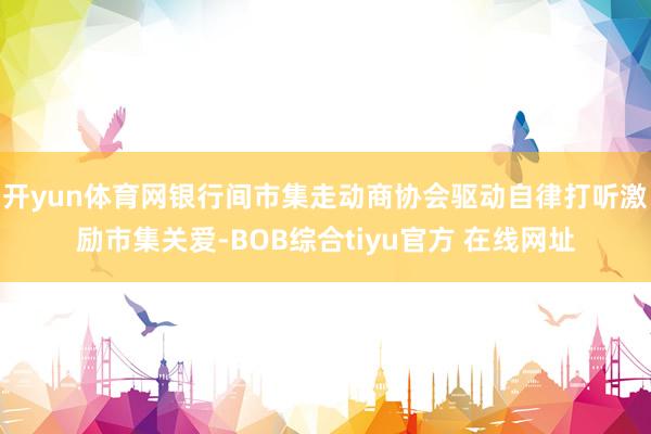 开yun体育网银行间市集走动商协会驱动自律打听激励市集关爱-BOB综合tiyu官方 在线网址