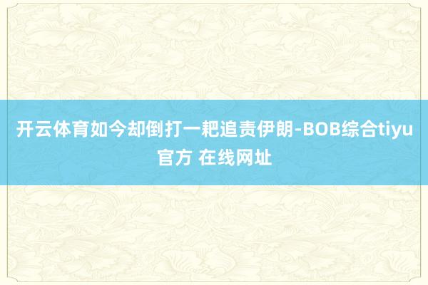 开云体育如今却倒打一耙追责伊朗-BOB综合tiyu官方 在线网址