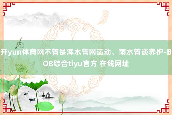 开yun体育网不管是浑水管网运动、雨水管谈养护-BOB综合tiyu官方 在线网址