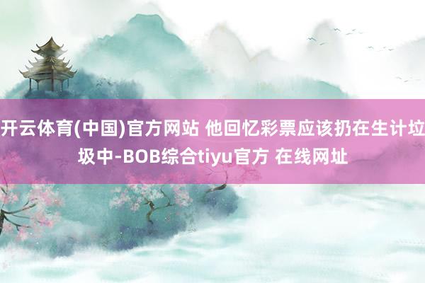 开云体育(中国)官方网站 他回忆彩票应该扔在生计垃圾中-BOB综合tiyu官方 在线网址