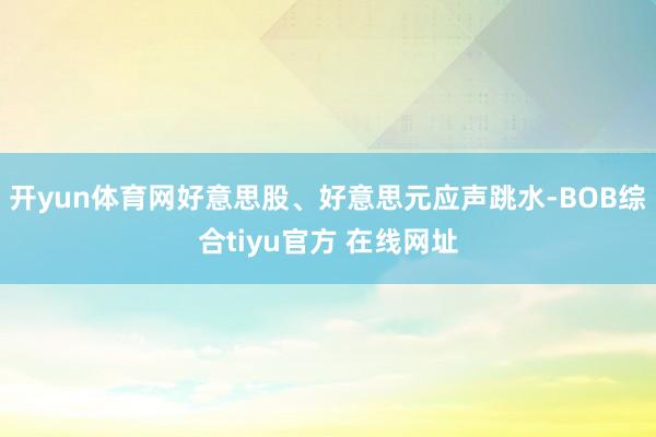 开yun体育网好意思股、好意思元应声跳水-BOB综合tiyu官方 在线网址