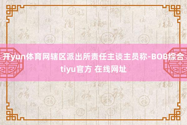 开yun体育网辖区派出所责任主谈主员称-BOB综合tiyu官方 在线网址