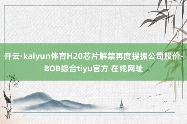 开云·kaiyun体育H20芯片解禁再度提振公司股价-BOB综合tiyu官方 在线网址
