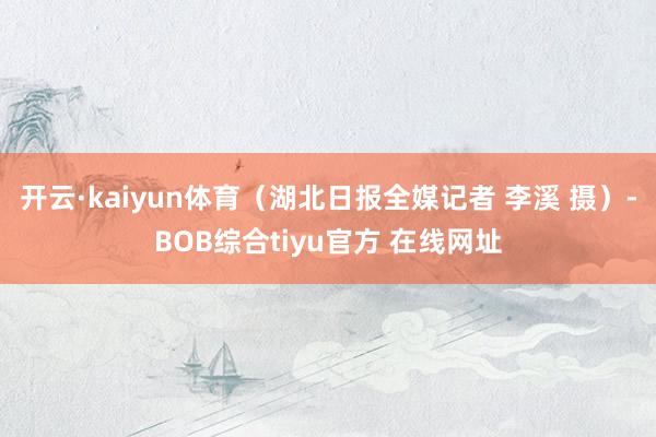 开云·kaiyun体育（湖北日报全媒记者 李溪 摄）-BOB综合tiyu官方 在线网址