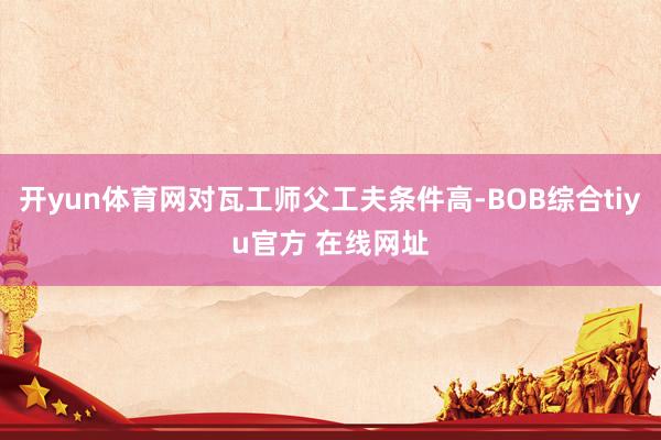 开yun体育网对瓦工师父工夫条件高-BOB综合tiyu官方 在线网址