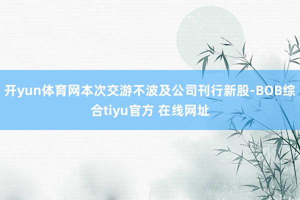 开yun体育网本次交游不波及公司刊行新股-BOB综合tiyu官方 在线网址