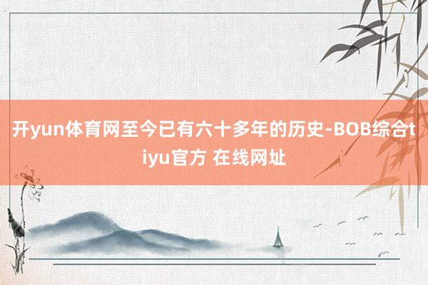 开yun体育网至今已有六十多年的历史-BOB综合tiyu官方 在线网址