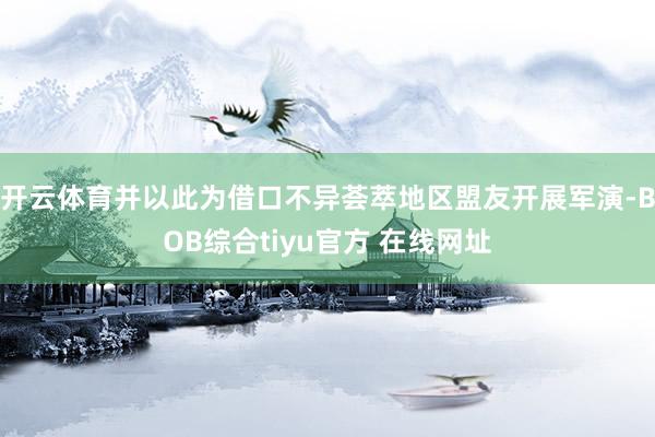 开云体育并以此为借口不异荟萃地区盟友开展军演-BOB综合tiyu官方 在线网址