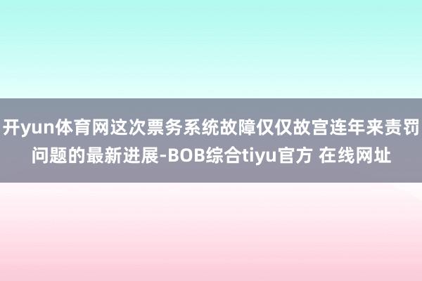 开yun体育网这次票务系统故障仅仅故宫连年来责罚问题的最新进展-BOB综合tiyu官方 在线网址