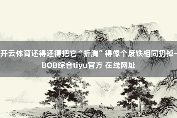 开云体育还得还得把它“折腾”得像个废铁相同扔掉-BOB综合tiyu官方 在线网址