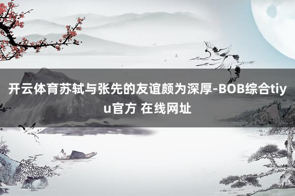 开云体育苏轼与张先的友谊颇为深厚-BOB综合tiyu官方 在线网址