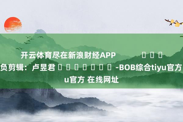 开云体育尽在新浪财经APP            						背负剪辑：卢昱君 							-BOB综合tiyu官方 在线网址