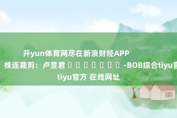 开yun体育网尽在新浪财经APP            						株连裁剪：卢昱君 							-BOB综合tiyu官方 在线网址
