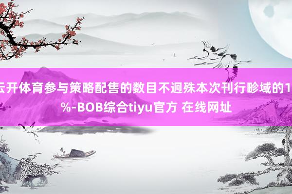 云开体育参与策略配售的数目不迥殊本次刊行畛域的10%-BOB综合tiyu官方 在线网址