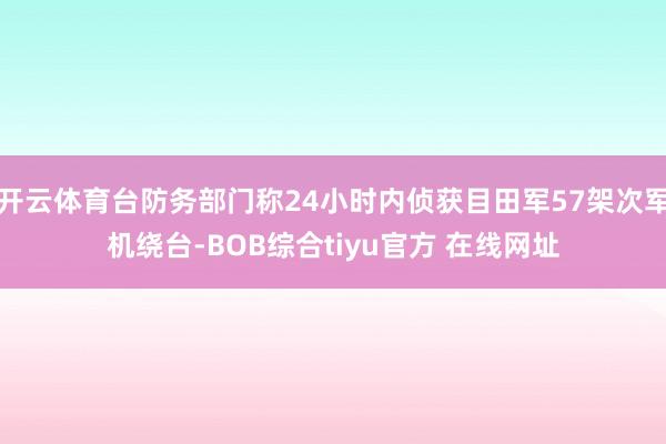 开云体育台防务部门称24小时内侦获目田军57架次军机绕台-BOB综合tiyu官方 在线网址
