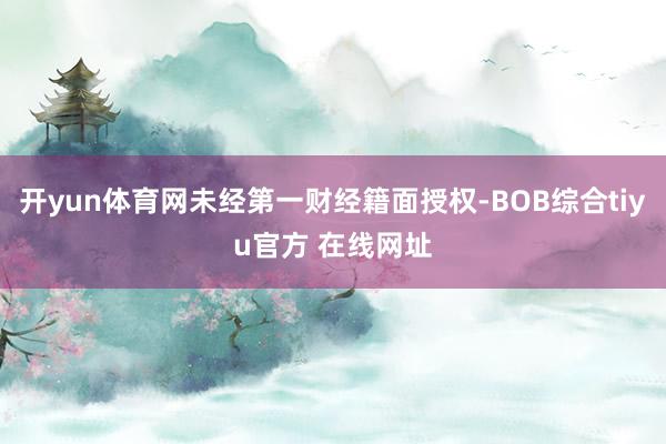 开yun体育网未经第一财经籍面授权-BOB综合tiyu官方 在线网址