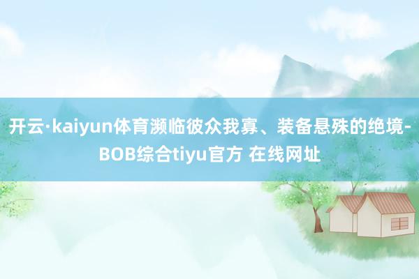 开云·kaiyun体育濒临彼众我寡、装备悬殊的绝境-BOB综合tiyu官方 在线网址