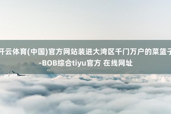 开云体育(中国)官方网站装进大湾区千门万户的菜篮子-BOB综合tiyu官方 在线网址