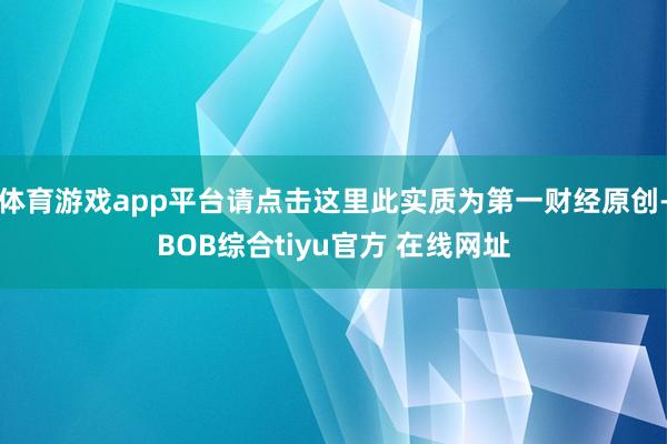 体育游戏app平台请点击这里此实质为第一财经原创-BOB综合tiyu官方 在线网址
