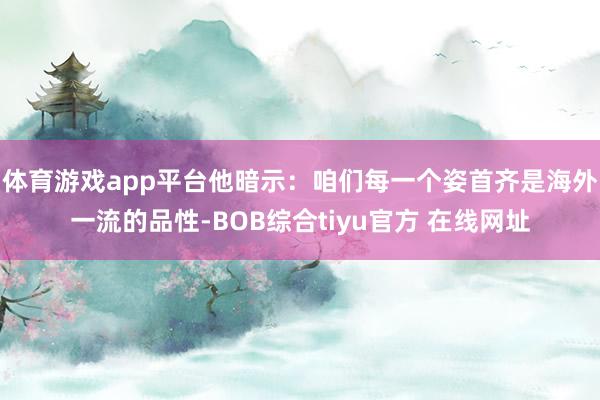 体育游戏app平台他暗示：咱们每一个姿首齐是海外一流的品性-BOB综合tiyu官方 在线网址