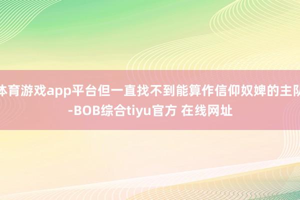 体育游戏app平台但一直找不到能算作信仰奴婢的主队-BOB综合tiyu官方 在线网址