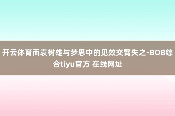 开云体育而袁树雄与梦思中的见效交臂失之-BOB综合tiyu官方 在线网址