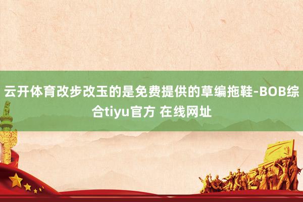 云开体育改步改玉的是免费提供的草编拖鞋-BOB综合tiyu官方 在线网址