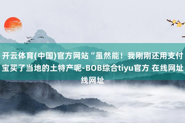 开云体育(中国)官方网站“虽然能！我刚刚还用支付宝买了当地的土特产呢-BOB综合tiyu官方 在线网址