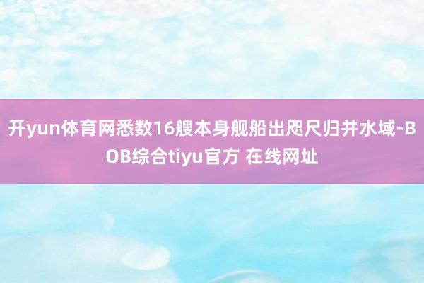 开yun体育网悉数16艘本身舰船出咫尺归并水域-BOB综合tiyu官方 在线网址