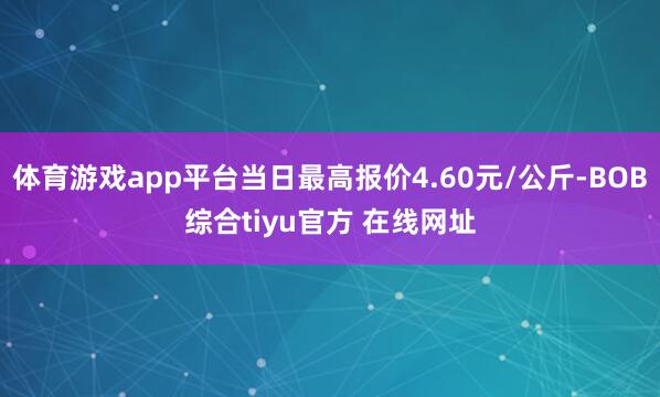 体育游戏app平台当日最高报价4.60元/公斤-BOB综合tiyu官方 在线网址