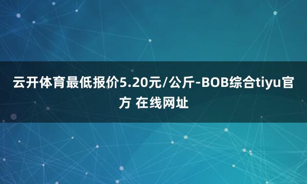 云开体育最低报价5.20元/公斤-BOB综合tiyu官方 在线网址