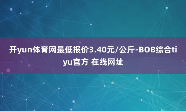开yun体育网最低报价3.40元/公斤-BOB综合tiyu官方 在线网址