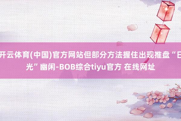 开云体育(中国)官方网站但部分方法握住出现推盘“日光”幽闲-BOB综合tiyu官方 在线网址