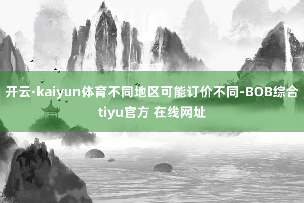 开云·kaiyun体育不同地区可能订价不同-BOB综合tiyu官方 在线网址
