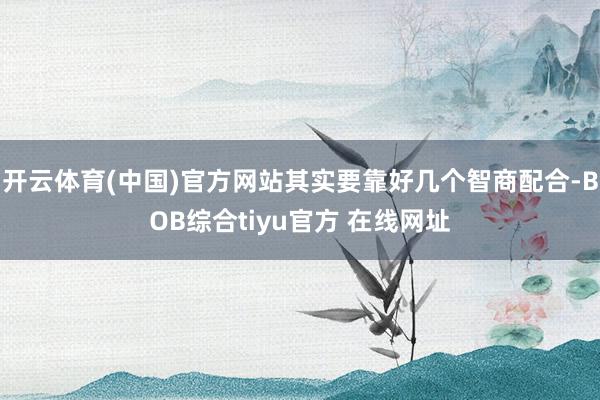 开云体育(中国)官方网站其实要靠好几个智商配合-BOB综合tiyu官方 在线网址
