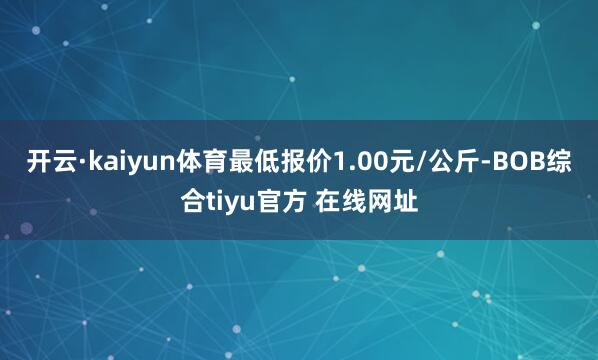 开云·kaiyun体育最低报价1.00元/公斤-BOB综合tiyu官方 在线网址