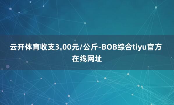 云开体育收支3.00元/公斤-BOB综合tiyu官方 在线网址