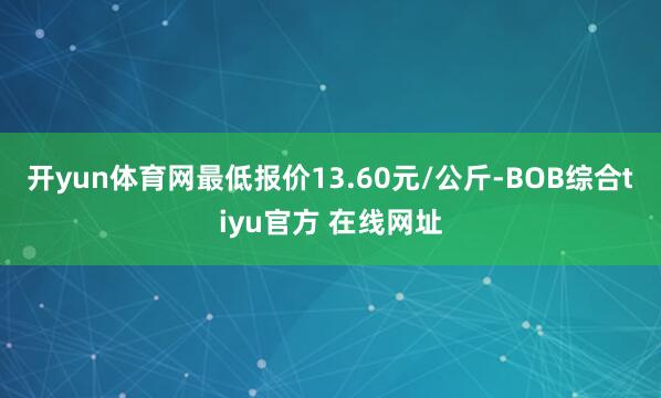 开yun体育网最低报价13.60元/公斤-BOB综合tiyu官方 在线网址