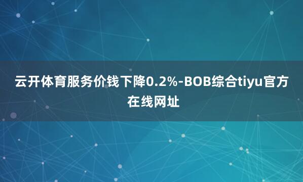 云开体育服务价钱下降0.2%-BOB综合tiyu官方 在线网址