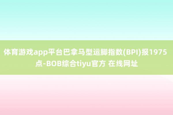 体育游戏app平台巴拿马型运脚指数(BPI)报1975 点-BOB综合tiyu官方 在线网址