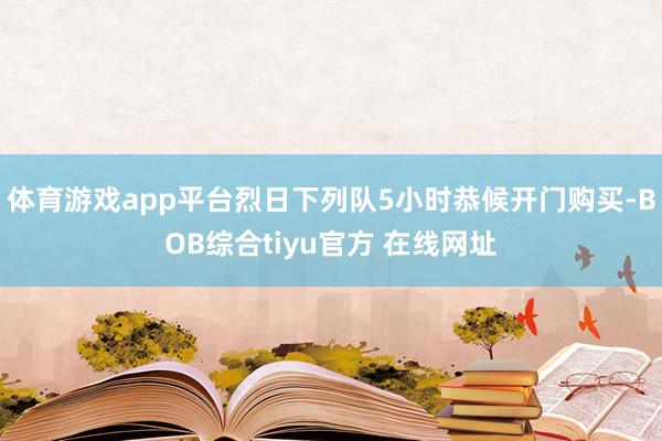 体育游戏app平台烈日下列队5小时恭候开门购买-BOB综合tiyu官方 在线网址