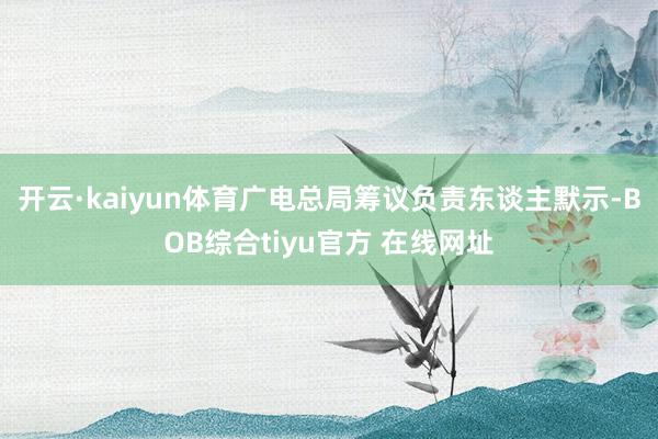 开云·kaiyun体育　　广电总局筹议负责东谈主默示-BOB综合tiyu官方 在线网址