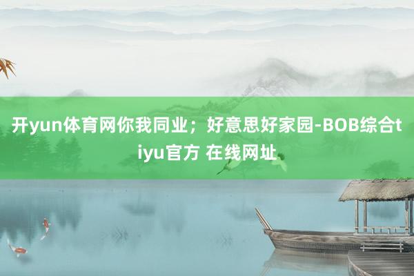开yun体育网你我同业；好意思好家园-BOB综合tiyu官方 在线网址