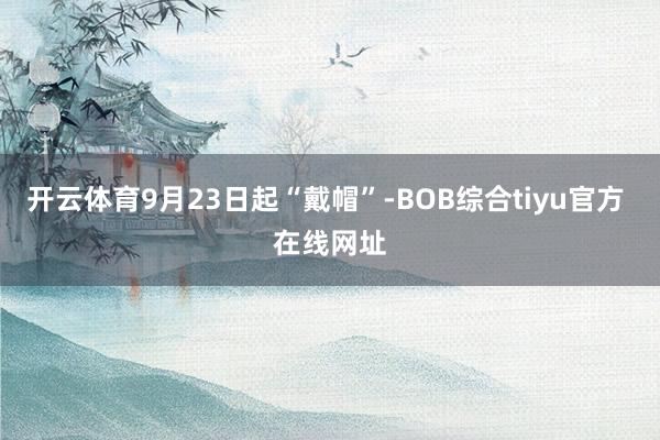 开云体育9月23日起“戴帽”-BOB综合tiyu官方 在线网址