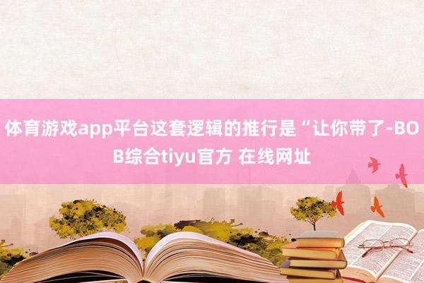 体育游戏app平台这套逻辑的推行是“让你带了-BOB综合tiyu官方 在线网址